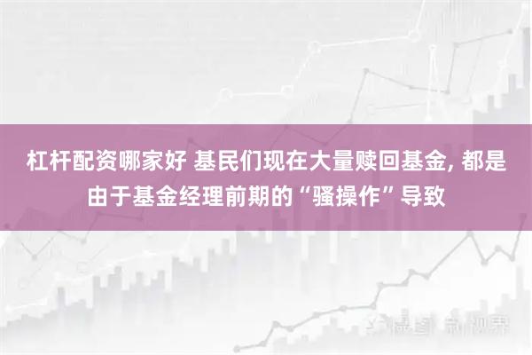 杠杆配资哪家好 基民们现在大量赎回基金, 都是由于基金经理前期的“骚操作”导致