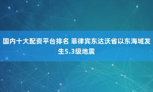 国内十大配资平台排名 菲律宾东达沃省以东海域发生5.3级地震
