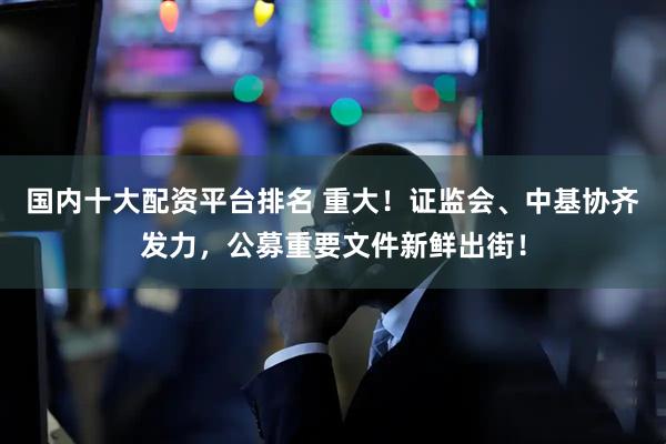国内十大配资平台排名 重大！证监会、中基协齐发力，公募重要文件新鲜出街！