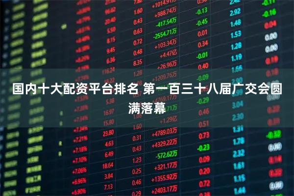 国内十大配资平台排名 第一百三十八届广交会圆满落幕