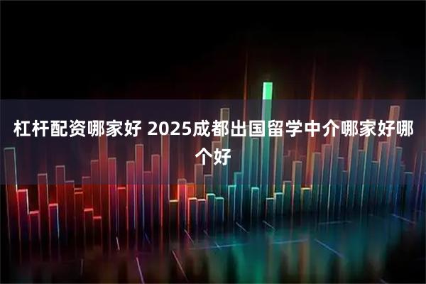 杠杆配资哪家好 2025成都出国留学中介哪家好哪个好