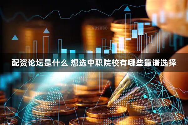 配资论坛是什么 想选中职院校有哪些靠谱选择