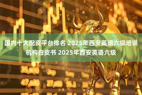 国内十大配资平台排名 2025年西安英语六级培训机构白皮书 2025年西安英语六级