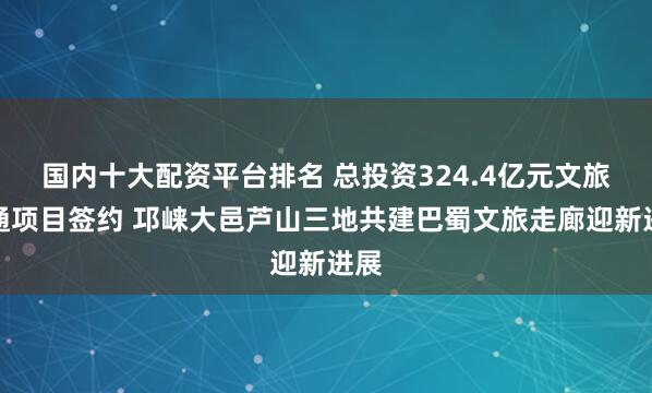 国内十大配资平台排名 总投资324.4亿元文旅交通项目签约 邛崃大邑芦山三地共建巴蜀文旅走廊迎新进展