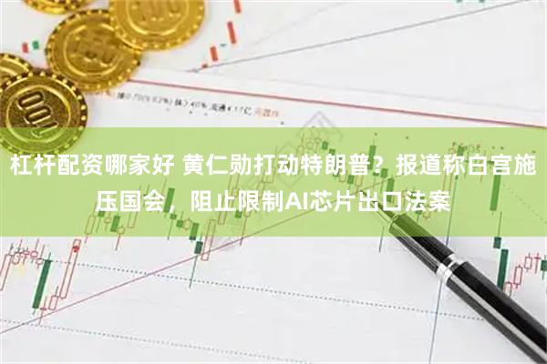 杠杆配资哪家好 黄仁勋打动特朗普?报道称白宫施压国会,阻止限制AI芯片出口法案