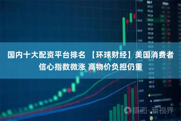 国内十大配资平台排名 【环球财经】美国消费者信心指数微涨 高物价负担仍重