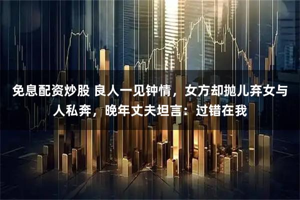 免息配资炒股 良人一见钟情，女方却抛儿弃女与人私奔，晚年丈夫坦言：过错在我