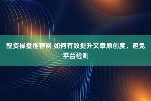 配资操盘推荐网 如何有效提升文章原创度，避免平台检测