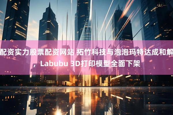 配资实力股票配资网站 拓竹科技与泡泡玛特达成和解，Labubu 3D打印模型全面下架