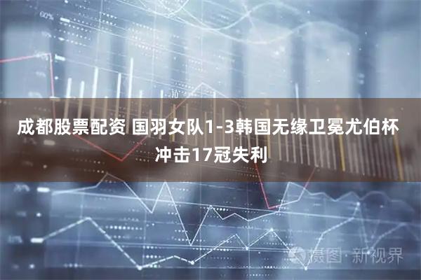 成都股票配资 国羽女队1-3韩国无缘卫冕尤伯杯 冲击17冠失利