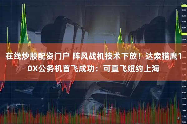 在线炒股配资门户 阵风战机技术下放！达索猎鹰10X公务机首飞成功：可直飞纽约上海