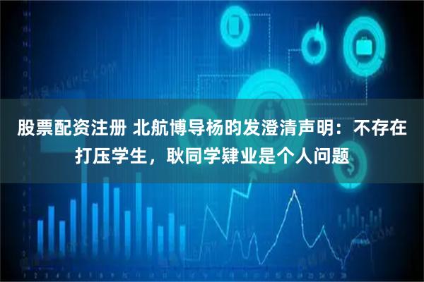 股票配资注册 北航博导杨昀发澄清声明：不存在打压学生，耿同学肄业是个人问题
