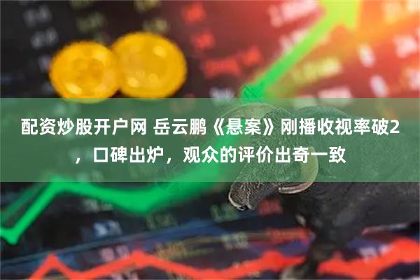 配资炒股开户网 岳云鹏《悬案》刚播收视率破2,口碑出炉,观众的评价出奇一致