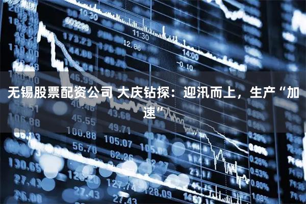 无锡股票配资公司 大庆钻探：迎汛而上，生产“加速”