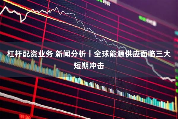 杠杆配资业务 新闻分析丨全球能源供应面临三大短期冲击
