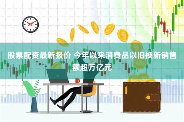股票配资最新报价 今年以来消费品以旧换新销售额超万亿元
