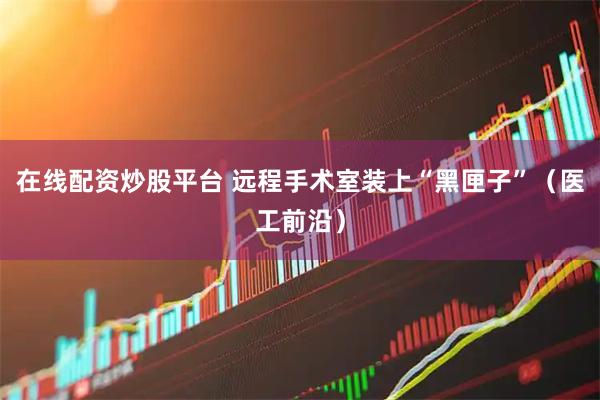 在线配资炒股平台 远程手术室装上“黑匣子”（医工前沿）