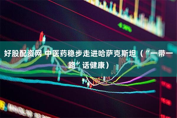 好股配资网 中医药稳步走进哈萨克斯坦（“一带一路”话健康）