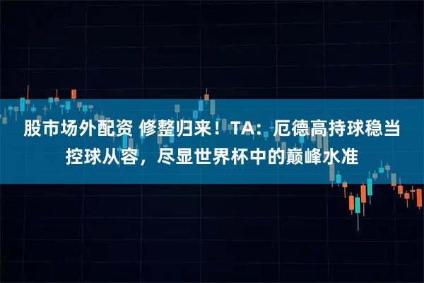 股市场外配资 修整归来！TA：厄德高持球稳当控球从容，尽显世界杯中的巅峰水准