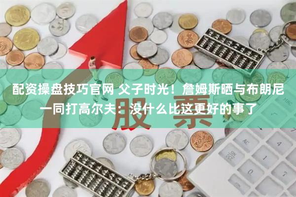 配资操盘技巧官网 父子时光！詹姆斯晒与布朗尼一同打高尔夫：没什么比这更好的事了