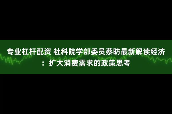 专业杠杆配资 社科院学部委员蔡昉最新解读经济：扩大消费需求的政策思考
