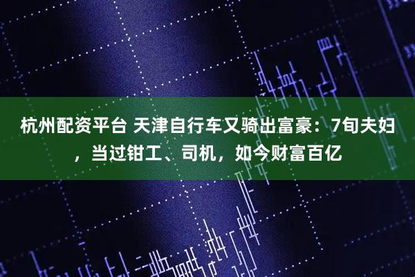 杭州配资平台 天津自行车又骑出富豪：7旬夫妇，当过钳工、司机，如今财富百亿