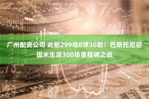 广州配资公司 此前299场8球30助！巴斯托尼迎国米生涯300场里程碑之战