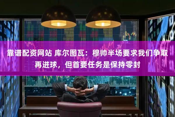 靠谱配资网站 库尔图瓦：穆帅半场要求我们争取再进球，但首要任务是保持零封