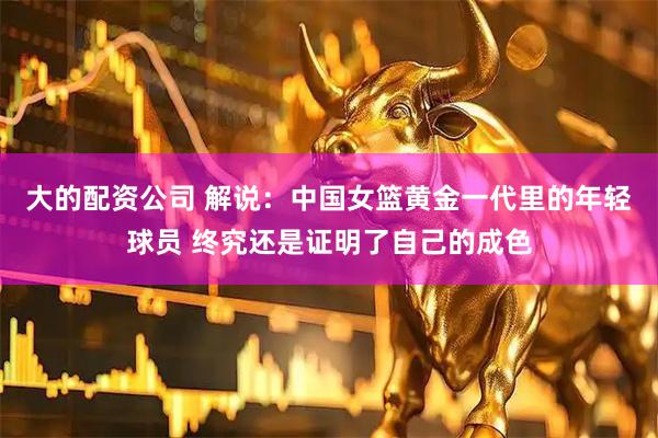 大的配资公司 解说：中国女篮黄金一代里的年轻球员 终究还是证明了自己的成色
