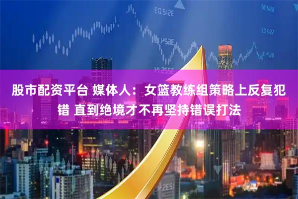 股市配资平台 媒体人：女篮教练组策略上反复犯错 直到绝境才不再坚持错误打法