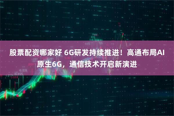 股票配资哪家好 6G研发持续推进！高通布局AI原生6G，通信技术开启新演进