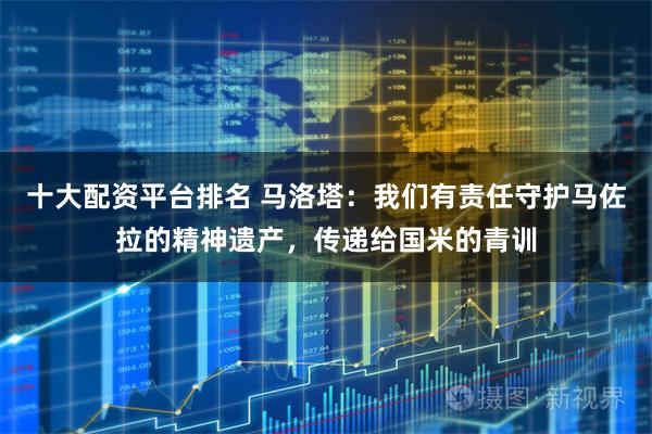 十大配资平台排名 马洛塔：我们有责任守护马佐拉的精神遗产，传递给国米的青训