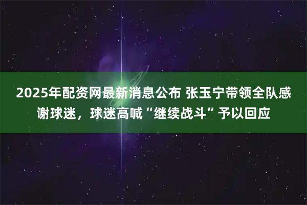 2025年配资网最新消息公布 张玉宁带领全队感谢球迷，球迷高喊“继续战斗”予以回应